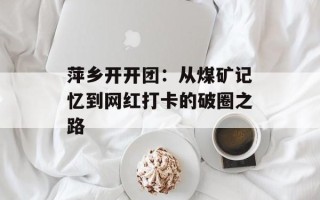 萍乡开开团：从煤矿记忆到网红打卡的破圈之路