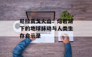 尼拉贡戈火山：熔岩湖下的地球脉动与人类生存启示录