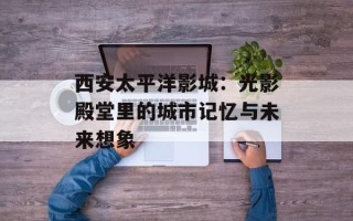 西安太平洋影城：光影殿堂里的城市记忆与未来想象