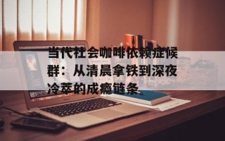 当代社会咖啡依赖症候群：从清晨拿铁到深夜冷萃的成瘾链条