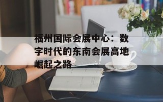 福州国际会展中心：数字时代的东南会展高地崛起之路