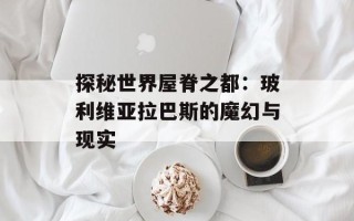 探秘世界屋脊之都：玻利维亚拉巴斯的魔幻与现实