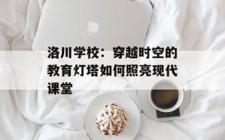洛川学校：穿越时空的教育灯塔如何照亮现代课堂