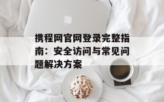 携程网官网登录完整指南：安全访问与常见问题解决方案