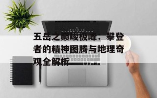 五岳之巅峻极峰：攀登者的精神图腾与地理奇观全解析