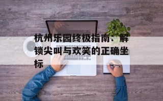 杭州乐园终极指南：解锁尖叫与欢笑的正确坐标