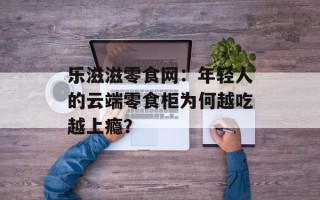 乐滋滋零食网：年轻人的云端零食柜为何越吃越上瘾？