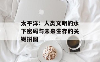 太平洋：人类文明的水下密码与未来生存的关键拼图