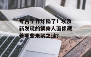考古学界炸锅了！埃及新发现的狮身人面像藏着哪些未解之谜？