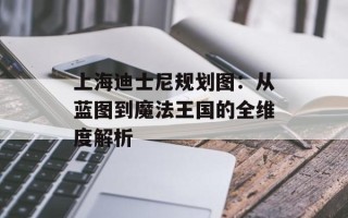 上海迪士尼规划图：从蓝图到魔法王国的全维度解析