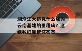 澜沧江大桥凭什么成为云南基建的里程碑？这组数据告诉你答案