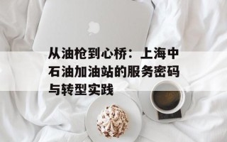从油枪到心桥：上海中石油加油站的服务密码与转型实践