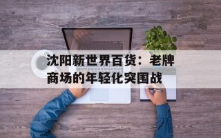 沈阳新世界百货：老牌商场的年轻化突围战