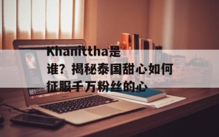Khanittha是谁？揭秘泰国甜心如何征服千万粉丝的心