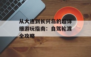 从大连到长兴岛的超详细游玩指南：自驾轮渡全攻略