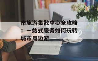 市旅游集散中心全攻略：一站式服务如何玩转城市周边游