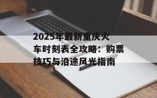 2025年最新重庆火车时刻表全攻略：购票技巧与沿途风光指南