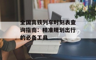 全国高铁列车时刻表查询指南：精准规划出行的必备工具