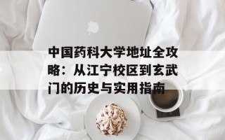 中国药科大学地址全攻略：从江宁校区到玄武门的历史与实用指南