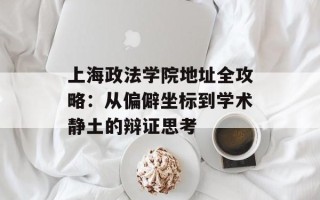 上海政法学院地址全攻略：从偏僻坐标到学术静土的辩证思考
