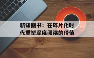 新知图书：在碎片化时代重塑深度阅读的价值