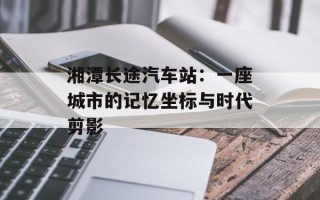湘潭长途汽车站：一座城市的记忆坐标与时代剪影
