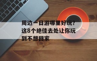 周边一日游哪里好玩？这8个绝佳去处让你玩到不想回家