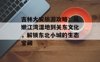 吉林大安旅游攻略：从嫩江湾湿地到关东文化，解锁东北小城的生态宝藏
