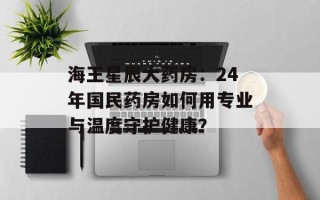 海王星辰大药房：24年国民药房如何用专业与温度守护健康？