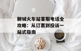 聊城火车站客服电话全攻略：从订票到投诉一站式指南