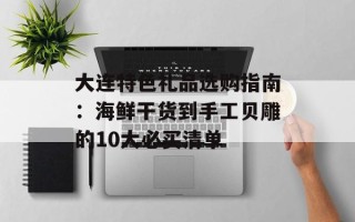 大连特色礼品选购指南：海鲜干货到手工贝雕的10大必买清单