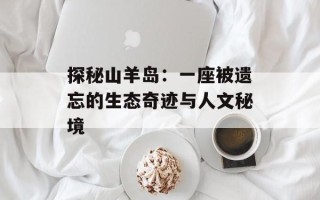 探秘山羊岛：一座被遗忘的生态奇迹与人文秘境