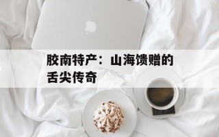 胶南特产：山海馈赠的舌尖传奇