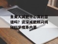 鱼美人减肥中心真的靠谱吗？资深减肥顾问揭秘科学瘦身内幕