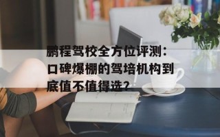 鹏程驾校全方位评测：口碑爆棚的驾培机构到底值不值得选？