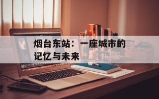 烟台东站：一座城市的记忆与未来