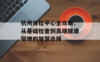 杭州体检中心全攻略：从基础检查到高端健康管理的智慧选择