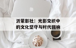 沂蒙影社：光影交织中的文化坚守与时代回响
