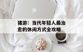 猪游：当代年轻人最治愈的休闲方式全攻略