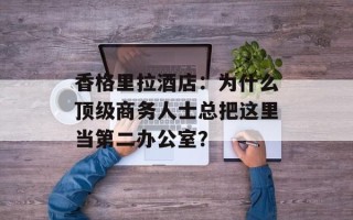 香格里拉酒店：为什么顶级商务人士总把这里当第二办公室？