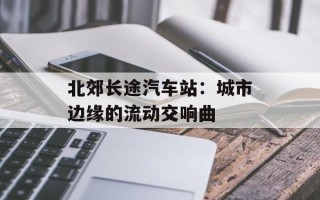 北郊长途汽车站：城市边缘的流动交响曲