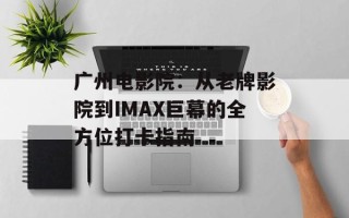 广州电影院：从老牌影院到IMAX巨幕的全方位打卡指南