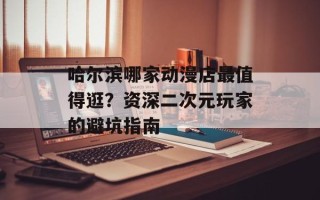 哈尔滨哪家动漫店最值得逛？资深二次元玩家的避坑指南