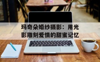 玛奇朵婚纱摄影：用光影雕刻爱情的甜蜜记忆