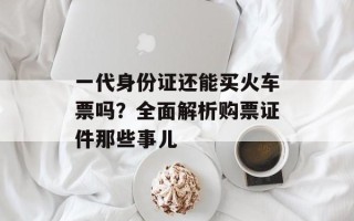 一代身份证还能买火车票吗？全面解析购票证件那些事儿