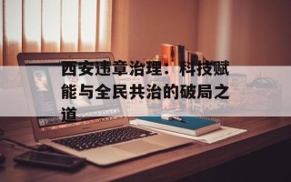 西安违章治理：科技赋能与全民共治的破局之道
