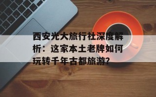 西安光大旅行社深度解析：这家本土老牌如何玩转千年古都旅游？