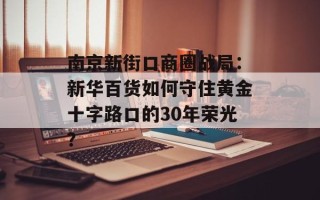 南京新街口商圈战局：新华百货如何守住黄金十字路口的30年荣光？