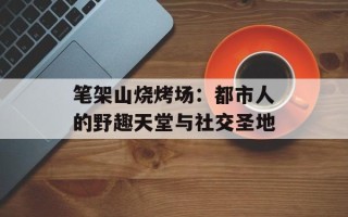 笔架山烧烤场：都市人的野趣天堂与社交圣地