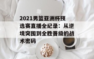 2021男篮亚洲杯预选赛直播全纪录：从逆境突围到全胜晋级的战术密码